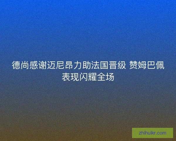 德尚感谢迈尼昂力助法国晋级 赞姆巴佩表现闪耀全场