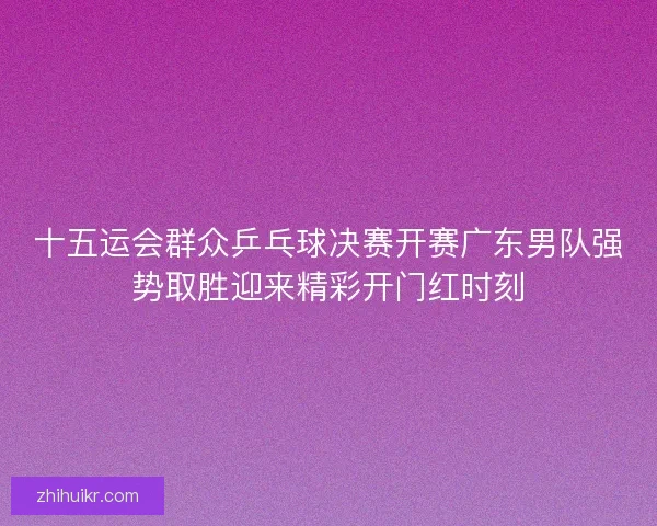 十五运会群众乒乓球决赛开赛广东男队强势取胜迎来精彩开门红时刻
