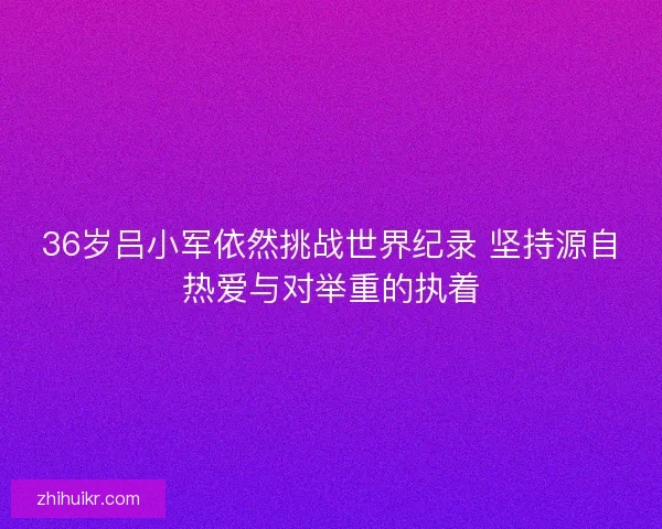 36岁吕小军依然挑战世界纪录 坚持源自热爱与对举重的执着
