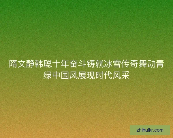 隋文静韩聪十年奋斗铸就冰雪传奇舞动青绿中国风展现时代风采